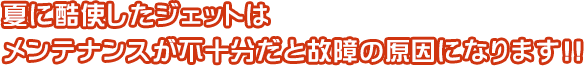 夏に酷使したジェットはメンテナンスが不十分だと故障の原因になります!!